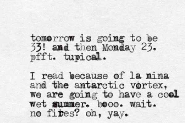 tomorrow is going to be 33! and then Monday 23. pfft. tupical. I read because of la nina and the antarctic virtex o o v , we are going to have a cool wet summer. booo. wait. no fites? r r oh, yay.