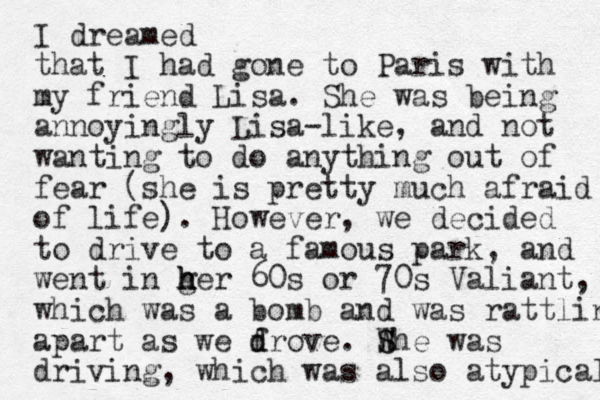 I dreamed that I had gone to Paris with my friend Lisa. She was being annoyingly Lisa-like, and not wanting to do anything out of fear (she is pretty much afraid of life). However, we decided to drive to a famous park, and went in ger h h h 60s or 70s Valiant, which was a bomb and was rattling apart as we f d drove. W She S was driving, which was also atypical 
