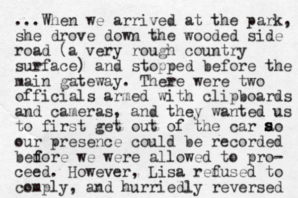 ...When we arrived at the park, she drove down the wooded side road (a very rough country surface) and stopped before the main gateway. There were two officials armed with clipboards and cameras, and they wanted us to first get out of the car ao our presence could be recorded bedore f f we were allowed to pro- ceed. However, Lisa redused f to comply, and hurriedly reversed s s s 