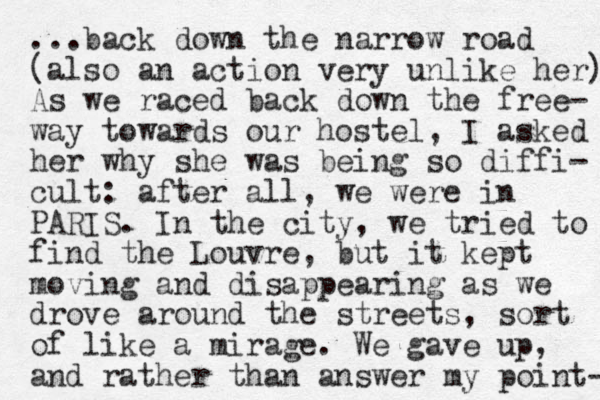 ...back down the narrow road (also an action very unlike her) As we raced back down the free- way towards our hostel, I asked her why she was being so diffi- cult: after all, we were in PARIS. In the city, we tried to find the Louvre, but it kept moving and disappearing as we drove around the streets, sort of like a mirage. We gave up, and rather than answer my point- 