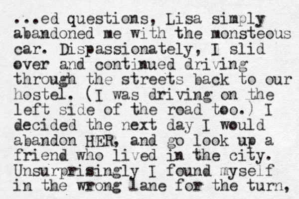 ...ed questions, Lisa simply abandoned me with the monsteous car. Dispassionately, I slid over and continued driving through the streets back to our hostel. (I was driving on the left side of the road too.) I decided the next day I would abandon HER, and go look up a friend who lived in the city. Unsurprisingly I found myself in the wrong lane for the turn, 