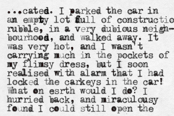 ...cates d d. I parked the car i n an empry t t lot d f full of construction rubble, in a very dubious neigh- bourhoos d d, and walked away. It was very hot, and I wasn't carrying much in the pockets of my flimsy dress, but I soon realised with alarm that I had locked the carkeys in the car! What on esrth would I do? I hurried back, and miraculousy found I could still open the 