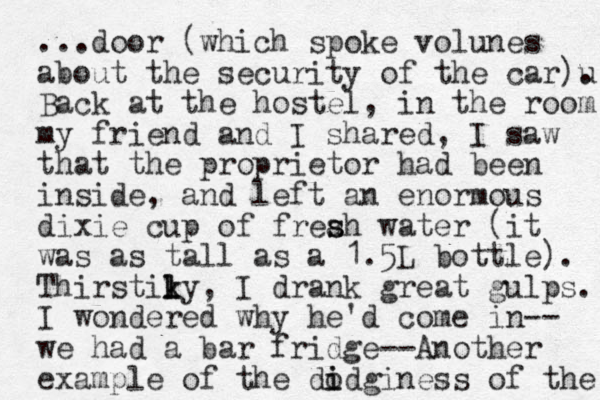...door (which spoke volunes about the security of the car)u . Back at the hostel, in the room my friend and I shared, I saw that the pro prietor had been inside, and left an enormous dixie cup of freah s s water (it was as tall as a 1.5L bottle). Thirstiky k l l , I drank great gulps. I wondered why he'd come in-- we had a bar fridge--Another example of the di o idginess of the 