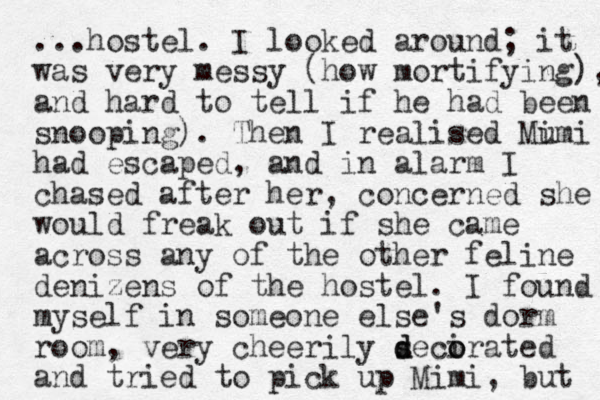 ...hostel. I looked around; it was very messy (how mortifying), and hard to tell if he had been snooping). Then I realised Mumi i had escaped, and in alarm I chased after her, concerned she would freak out if she came across any of the other feline denizens of the hostel. I found myself in someone else's dorm room, very cheerily s d decirated o o and tried to pick up Mimi, but 