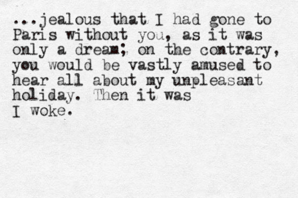 ...jealous that I had gone to Paris without you, as it was only a dream; on the contrary, you would be vastly amused to hear all about my unpleasant holiday. The n it was I woke.