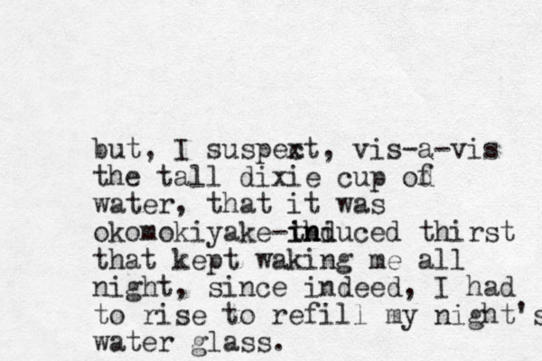 but, I suspext, c vis-a-vis the tall dixie cup od f water, that it was okomokiyake thi -induced ind thirst that kept waking me all night, since indeed, I had to rise to refill my ight's n water glass.