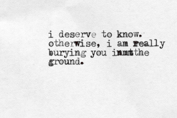 i deserve to know. otherwise, i am really burying you in t mmthe ground. 