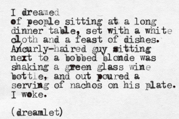 I dreamed of people sitting at a long dinner table, set with a white cloth and a feast of dishes. Ancurly / -haired guy sitting next to a bobbed blonde was shaking a green glass wine bottle, and out poured a serving of nachos on his plate. I woke. (dreamlet)