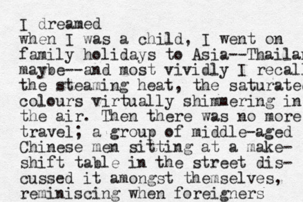 I dreamed when I was a child, I went on family holidays to Asia--Thailan maybe--and most vividly I recall the steaming heat, the saturated colours virtually shimmering in the air. Then there was no more travel; a group of middle-aged Chinese men sitting at a make- shift table in the street dis- cussed it amongst themselves, reminiscing when foreigners 