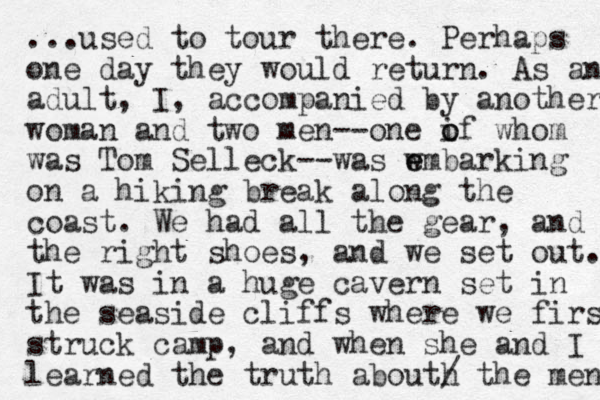 ...used to tour there. Perhaps one day they would return. As an adult, I, accompanied by another woman and two men--one if o o whom was Tom Selleck--was w e embarking on a hiking break along the coast. We had all the gear, and the right shoes, and we set out. It was in a huge cavern set in the seaside cliffs where we first struck camp, and when she and I learned the truth abouth / the men 