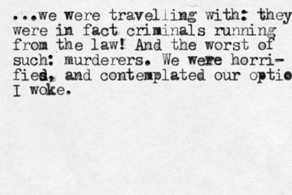 ...we were travelling with: they were in fact criminals running from the law! And the worst of such: murderers. We were horri- fies d d, and contemplated our option I woke.