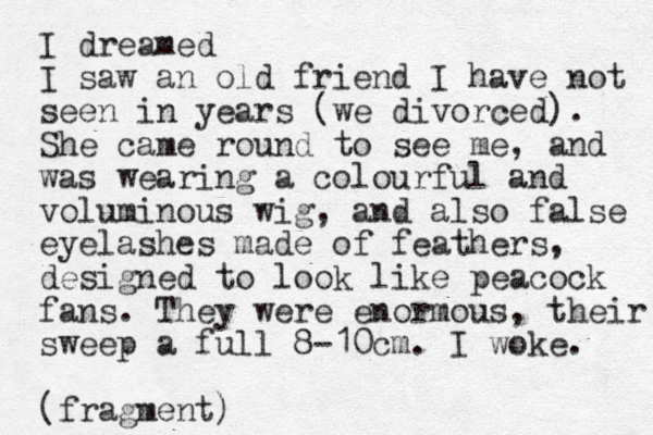 I dreamed I saw an old friend I have not seen in years (we divorced). She came round to see me, and was wearing a colourful and voluminous wig, and also false eyelashes made of feathers, designed to look like peacock fans. They were enormous, their sweep a full 8-10cm. I woke. (fragment)