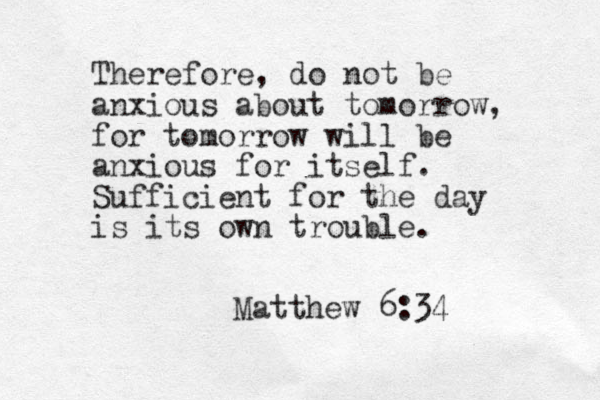 Therefore, do not be anxious about tomorrow, for tomorrow will be anxious for itself. Sufficient for the day is its own trouble. Matthew 6:34