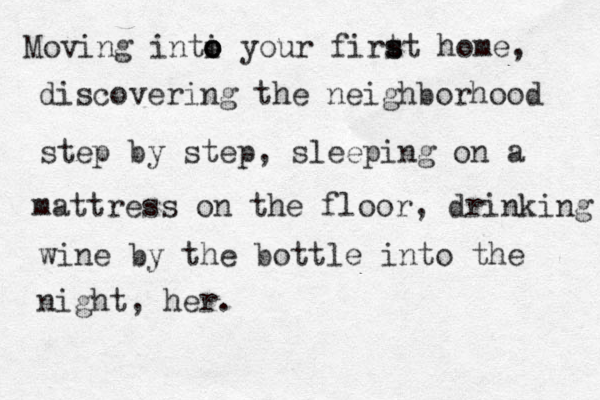 Moving inti o o o your firt s st home, discovering the neighborhood step by step, sleeping on a mattress on the floor, drinking wine by the bottle into the night, her.