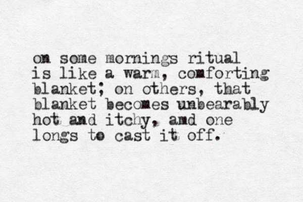 on some mornings ritual is like a warm, comforting blanket; on others, that blanket becomes unbearably hot and itchy, amd one longs to cast it off. 