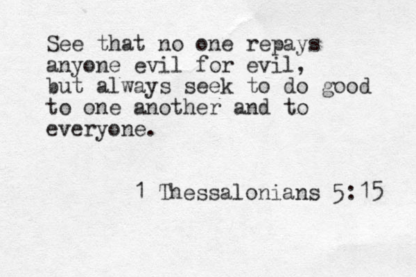 See that no one repays anyone evil for evil, but always seek to do good to one another and to everyone. 1 Thessalonians 5:15 