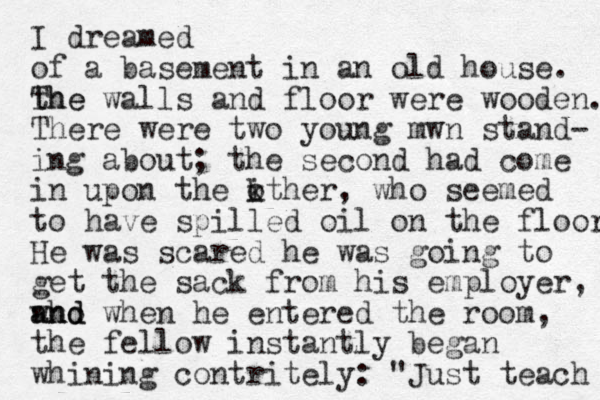 I dreamed of a basement in an old house. th The e walls and floor were wooden. There were two young mwn stand- ing about; the second had come in upon the kther o i , who seemed to have spilled oil on the floor. He was scared he was going to get the sack from his employer, who and and when he entered the room, the fellow instantly began whining contritely: "Just teach 