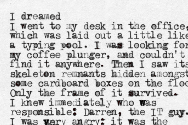 I dreamed I went to my desk in the office, which was laid out a little like a typing pool. I was looking for my coffee plunger, and could n't find it anywhere. Then I saw its skeleton remnants hidden amongst some cardboard boxes on the floor Only the frame of it survived. I knew immediately who eas w w responsible: Darren, the IT guy. I was an very v angry: it was the 