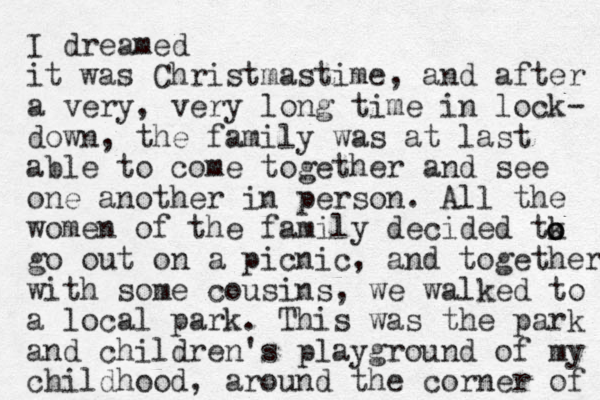 I dreamed it was Christmastime, and after a very, very long time in lock- down, the family was at last able to come together and see one another in person. All the women of the family decided tk go out on a picnic, and together with some cousins , we walked to a local park. This was the park and children's playground of my childhood, around the corner of o o o 