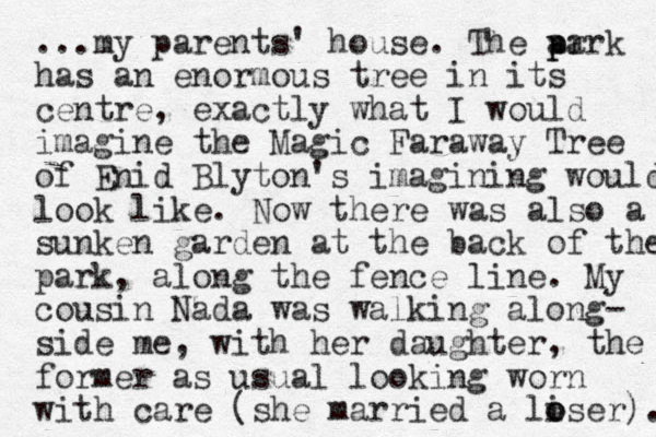 ...my parents' house. The ar p park has an enormous tree in its centre, exactly what I would imagine the Magic Faraway Tree of Enid Blyton's imagining would look like. Now there was also a sunken garden at the back of the park, along the fence line. My cousin Nada was walking along- side me, with her daughter, the former as usual looking worn with care (she married a liser o o ). 