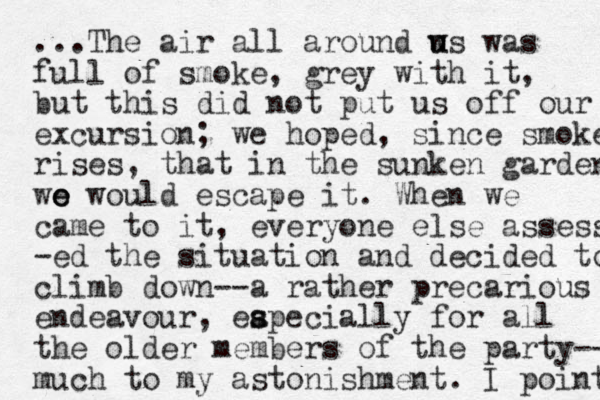 ...The air all around w us u was full of smoke, grey with it, but this did not put us off our excursion; we hoped, since smoke rises, that in the sunken garden wo e e would escape it. When we came to it, everyone else assess -ed the situation and decided to climb down--a rather precarious endeavour, eapecially s s for all the older members of the party-- much to my astonishment. I point 