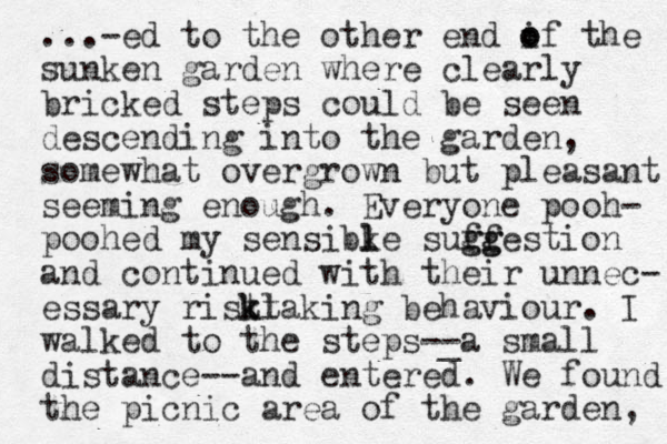 ...-ed to the other end if the o o sunken garden where clearly bricked steps could be seen descending into the garden, somewhat overgrown but pleasant seeming enough. Everyone pooh- poohed my sensibke l l suff gg ggestion and continued with their unnec- essary ristl k ktaking behaviour. I walked to the steps-_ -a small distance--and entered. We found the picnic area of the garden, 