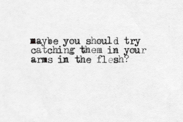 maybe you should try catching them in your arms in the flesh? 