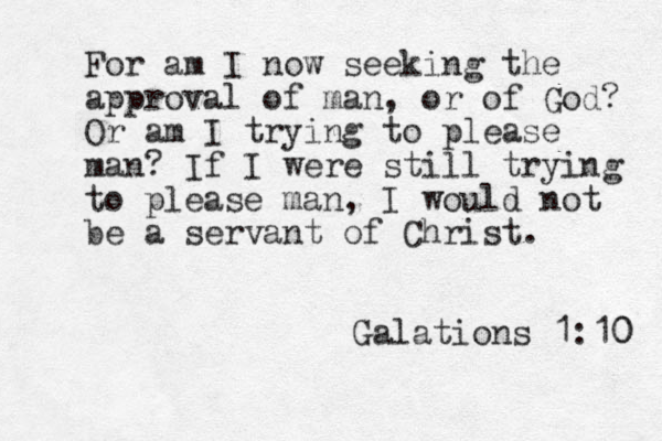 For am I now seeking the approval of man, or of God? Or am I trying to please man? If I were still trying to please man, I would not be a servant of Christ. Galations 1:10 0 