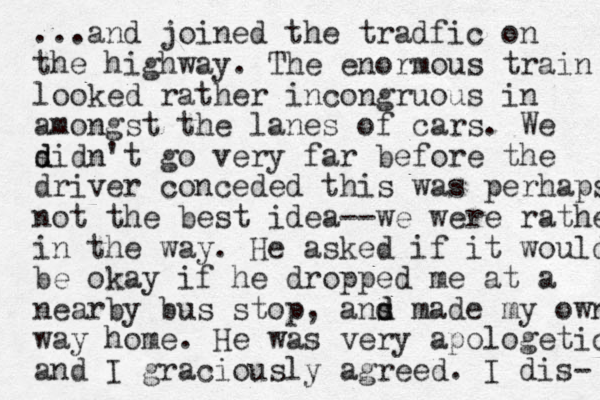 ...and joined the tradfic on the highway. The enormous train looked rather incongruous in amongst the lanes of cars. We sid n't go d d very far before the driver conceded this was perhaps not the best idea--we were rather in the way. He asked if it would be okay if he dropped me at a nearby bus stop, ans d d made my own way home. He was very apologetic and I graciously agreed. I dis- 