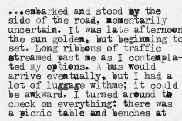 ...embarked and stood n b by the side of the road, momentarily uncertain. It was late afternoon the sun golden, but beginning to set. Long ribbons of traffic atreamed past s s me as I contenpla- ted my options. A bus would arrive eventually, but I had a lot of luggage wit me h ; it could be awkward. I turned around tk check on everything: there was a picnic table and benches at o o 
