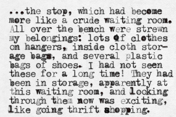 ...the stop, which had become more like a crude waiting room. All over the bench were strewn my belongings: lots if clothes on hang ers, inside cloth stor- age bags, and several plastic bags of shoes. I had not seen these for a long time! They had been in storage, apparently at this waiting room, and looking through them now was exciting, like going thrift ahopping. s s o o 