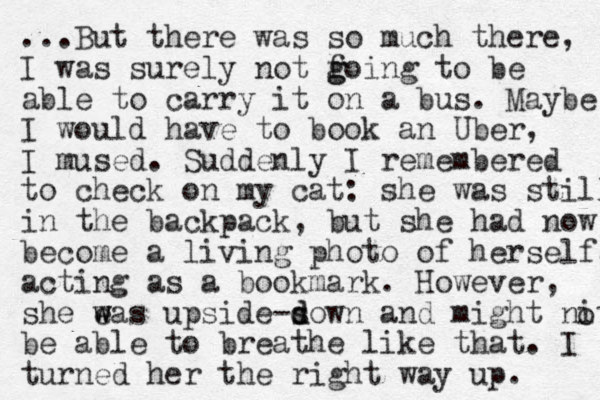 ...But there was so much there, I was surely not foing to g g be able to carry it on a bus. Maybe I would have to book an Uber, I mused. Suddenly I remembered to check on my cat: she was still in the backpack, but she had now become a living photo of herself, acting as a bookmark. However, she eas w w upside sown d d - and might nit be able to breathe like that. I turned her the right way up. o 