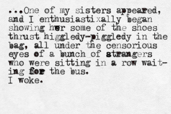 ...One of my sisters appeared, and I enthusiastixally began showing hwr some of the shoes e e thrust higgledy-piggledy in the bag, all under the censorious eyes of a bunch of atrangers s s who were sitting in a row wait- ing doe the f f r r bus. I woke.