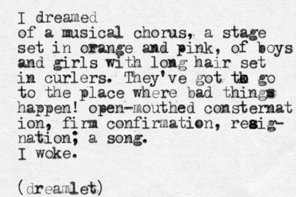 I dreamed of a musical chorus, a stage set in orange and pink, of boys and girls with long hair set in curlers. They've got tk o o go to the place where bad things happen! open-mouthed consternat ion, firm confirmation, rea s sig- nation; a song. I woke. (dreamlet)