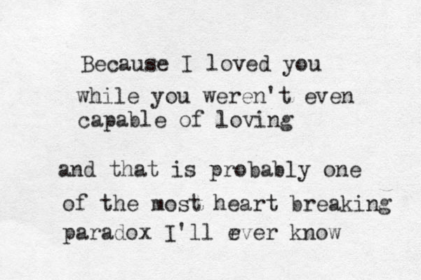 Because I loved you while you weren't even capable of loving and that is probably one of the most heart breaking paradox I'll rver e know 