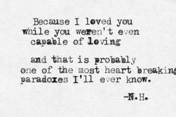 Because I loved you while you weren't even capable of loving and that is probably one of the most heart breaking paradoxes I'll ever know. -N.H.