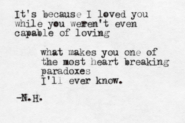 It's because I loved you while you weren't even capable of loving what makes you one of the most heart breaking paradoxes I'll ever know. -N.H.