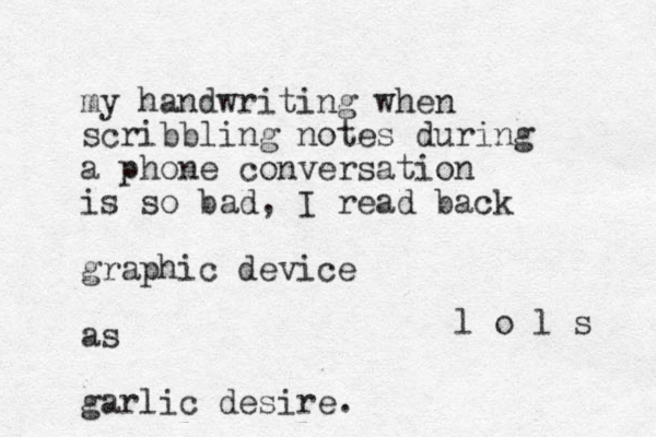my handwriting when scribbling notes during a phone conversation is so bad, I read back graphic device as garlic desire. l o l s 