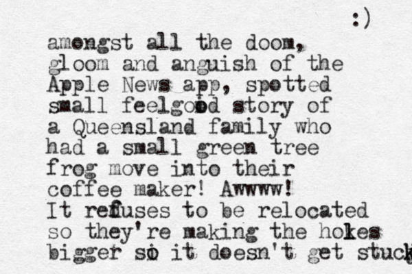 amongst all the doom, gloom and anguish of the Apple News app, spotted small feelgoid o o story of a Queensland family who had a small green tree frog move into their coffee maker! Awwww! It reduses to f f be relocated so they're making the hokes l l l bigger si o o it doesn't get stucj k k :) 