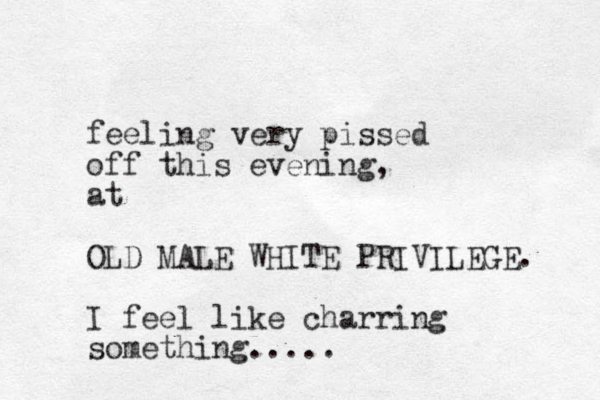 feeling very pissed off this evening, at OLD MALE WHITE PRIVILEGE. I feel like charring something.....