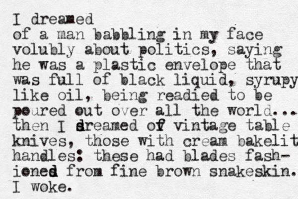 I dreamed of a man babbling in my face volubly about politics, saying he was a plastic envelope that was full of black liquid, syrupy like oil, being readied to be poured out over all the world.... then I sre s d d amed ov f f vintage table knives, those with cream bakelite handles: these had blades fash- iones d d d from fine brown snakeskin. I woke.