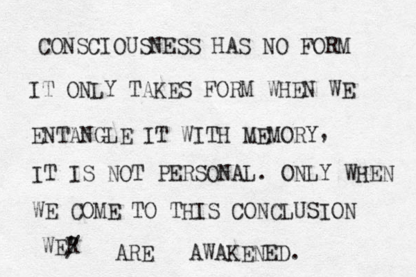 CONSCIOUSNESS HAS NO FORM IT ONLY TAKES FORM WHEN WE ENTANGLE IT WITH MEMORY , IT IS NOT PERSONAL. ONLY WHEN WE COME TO THIS CONCLUSION WER ' / ARE AWAKENED. 