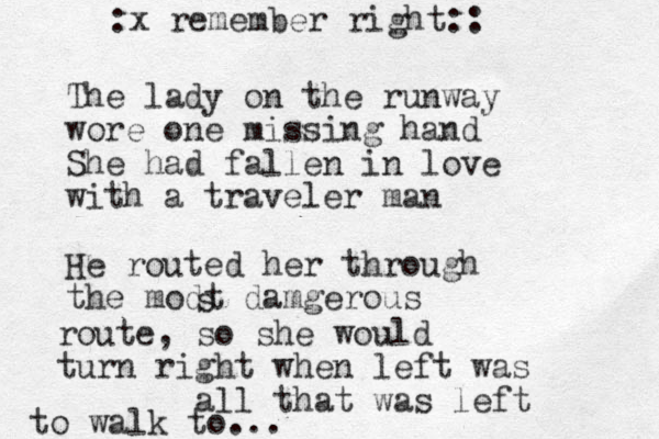 The lady on the runway wore one missing hand She had fallen in love with a traveler man He routed her through the modt damgerous s route, so she would turn right when left was all that was left to walk to... :x remember right:: 