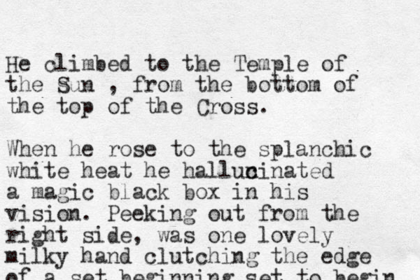 He climbed to the Temple of the sun S , from the bottom of the top of the Cross. When he rose to the splanchic white heat he hallun c cinated a magic black box in his vision. Peeking out from the right side, was one lovely milky hand clutching the edge of a set beginning set to begin 