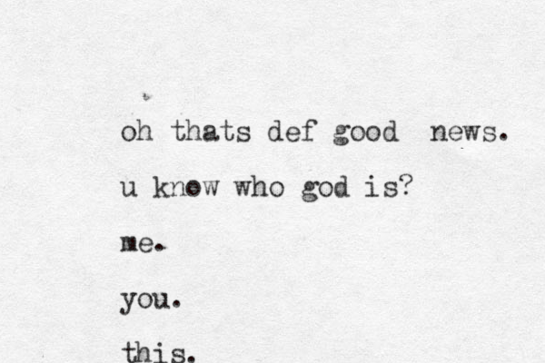 oh thats def good news. u know who god is? me. you. this.
