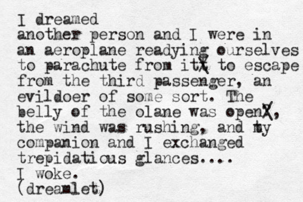 I dreamed another person and I were in an aeroplane readying ourselves to parachute from itt / \ to escape from the third passenger, an evildoer of some sort. The belly of the olane was open? the wind was rushing, and t my companion and I exchanged trepidatious glances.... I woke. (dreamlet) / \, 