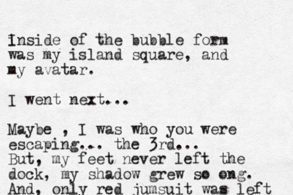 i Inside of the bubble form was my island square, and my avatar. I went next... Maybe , I was who you were escaping... the 3rd... But, my feet never left the dock, my shadow grew so ong. And, only red jumsuit was left 