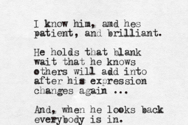 I know him, amd hes patient, and brilliant. He holds that blank wait that he knows others will add into after his expression changes again ... And, when he looks back everybody is in. 