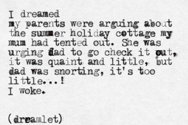 I dreamed my parents were arguing about the summer holiday cottage my mum had tented out. She was urging f d dad to go check it p o out, it was quaint and little, but dad was snorting, it's too little...! I woke. (drram e e let)