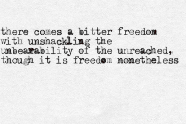there comes a bitter freedom with unshackling the unbearability of the unreached, though it is freedom nonetheless 